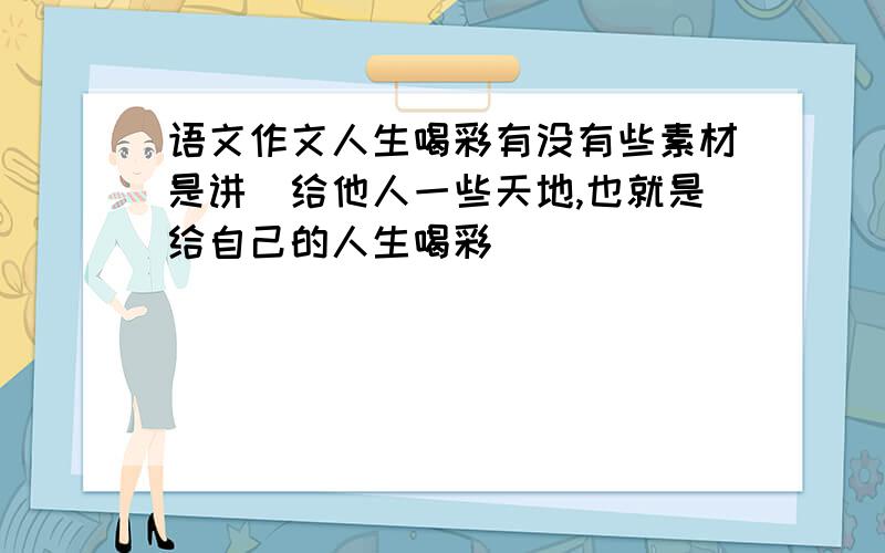 语文作文人生喝彩有没有些素材是讲（给他人一些天地,也就是给自己的人生喝彩）