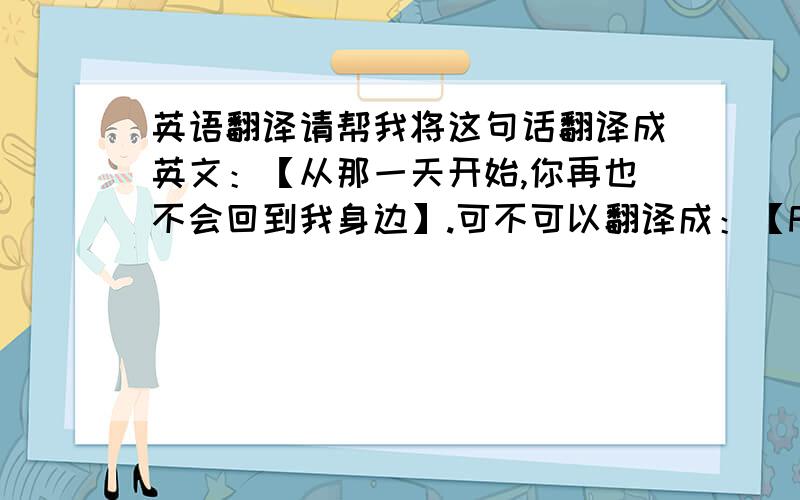 英语翻译请帮我将这句话翻译成英文：【从那一天开始,你再也不会回到我身边】.可不可以翻译成：【From that day on,you wil never come back.