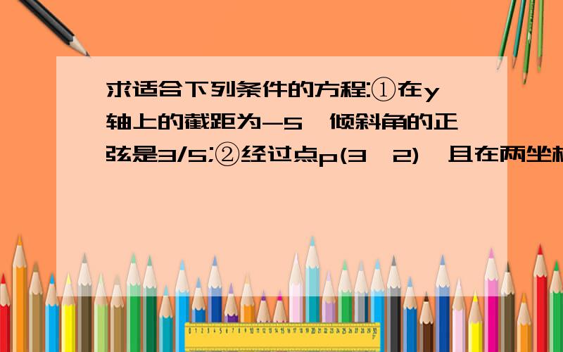 求适合下列条件的方程:①在y轴上的截距为-5,倾斜角的正弦是3/5;②经过点p(3,2),且在两坐标上的截距相等；③经过点A﹙－1,－3﹚,倾斜角等于直线y＝3x的倾斜角的2倍.