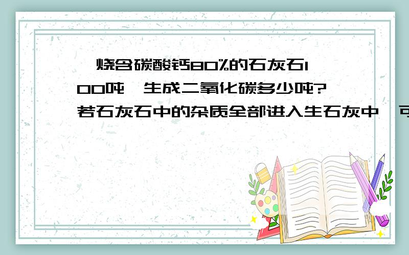 煅烧含碳酸钙80%的石灰石100吨,生成二氧化碳多少吨?若石灰石中的杂质全部进入生石灰中,可得这样得生...煅烧含碳酸钙80%的石灰石100吨,生成二氧化碳多少吨?若石灰石中的杂质全部进入生石