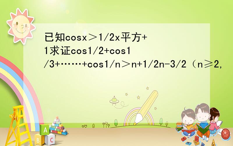 已知cosx＞1/2x平方+1求证cos1/2+cos1/3+……+cos1/n＞n+1/2n-3/2（n≥2,