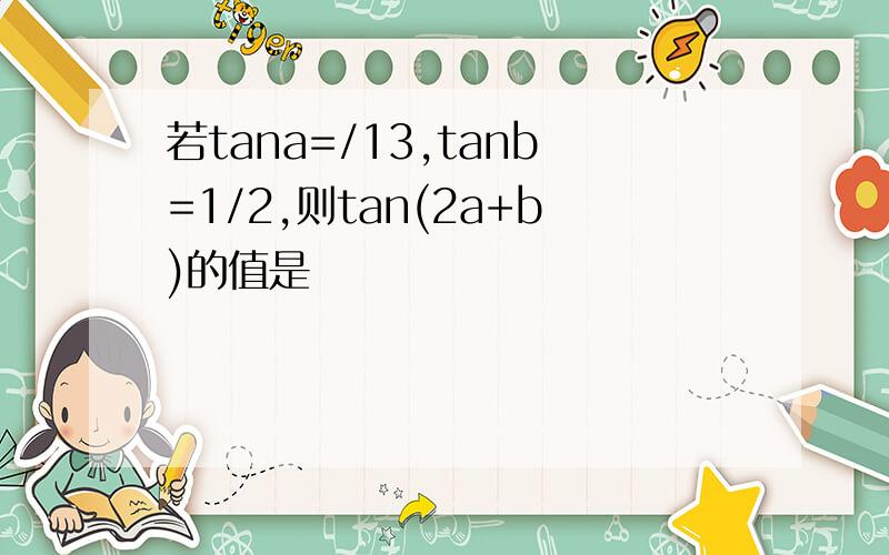 若tana=/13,tanb=1/2,则tan(2a+b)的值是