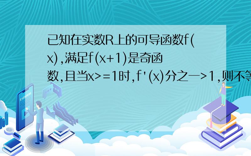 已知在实数R上的可导函数f(x),满足f(x+1)是奇函数,且当x>=1时,f'(x)分之一>1,则不等式f(x)>x-1的解集是?