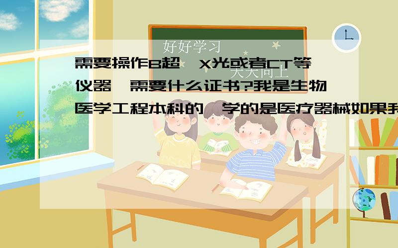 需要操作B超、X光或者CT等仪器,需要什么证书?我是生物医学工程本科的,学的是医疗器械如果我想进医院操作B超、X光或者CT等仪器而不用诊断的,要考什么资格证呢?放射技师资格证或者放射技