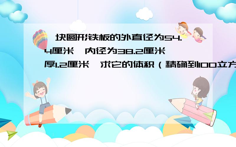 一块圆形铁板的外直径为54.4厘米,内径为38.2厘米,厚1.2厘米,求它的体积（精确到100立方厘米）.回答对的加分