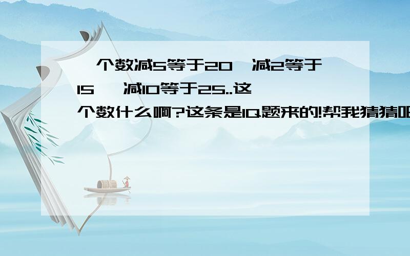 一个数减5等于20,减2等于15 ,减10等于25..这个数什么啊?这条是IQ题来的!帮我猜猜吧!