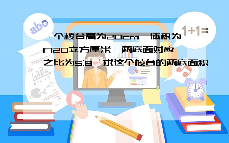 一个棱台高为20cm,体积为1720立方厘米,两底面对应之比为5:8,求这个棱台的两底面积