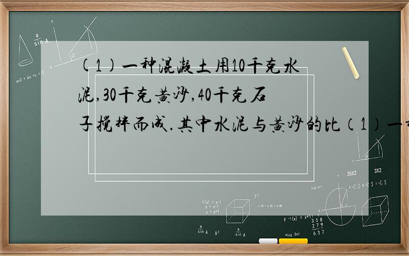 (1)一种混凝土用10千克水泥,30千克黄沙,40千克石子搅拌而成.其中水泥与黄沙的比（1）一种混凝土用10千克水泥,30千克黄沙,40千克石子搅拌而成.其中水泥与黄沙的比是10:30,黄沙于与石子的比是