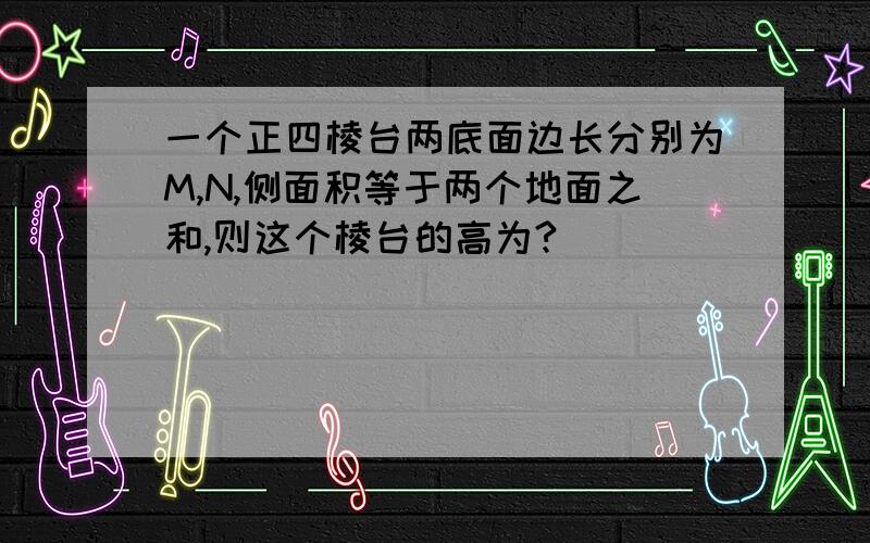 一个正四棱台两底面边长分别为M,N,侧面积等于两个地面之和,则这个棱台的高为?