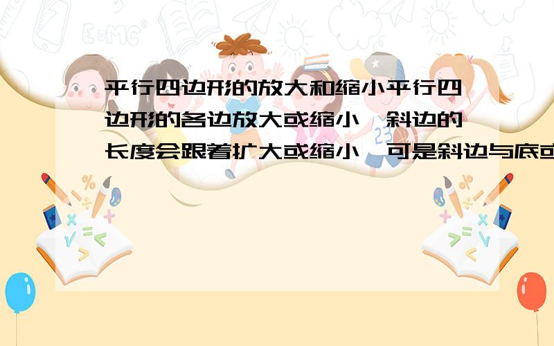 平行四边形的放大和缩小平行四边形的各边放大或缩小,斜边的长度会跟着扩大或缩小,可是斜边与底或高之间的角度会变化吗?如果会,怎样变化呢?是指在格子图当中的，比如一个平行四边形