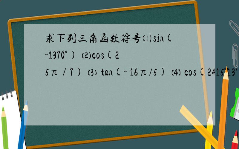 求下列三角函数符号⑴sin(-1370°) ⑵cos(25π / 7) ⑶ tan(- 16π/5) ⑷ cos(2415°13′)
