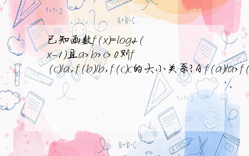 已知函数f(x)=log2(x-1)且a>b>c>0则f(c)/a,f(b)/b,f(c)c的大小关系?A f(a)/a>f(b)/b>f(c)c Bf(c)c>f(b)/b>f(a)/aC f(b)/b>f(c)c >f(a)/a Df(a)/a>f(c)c>f(b)/b