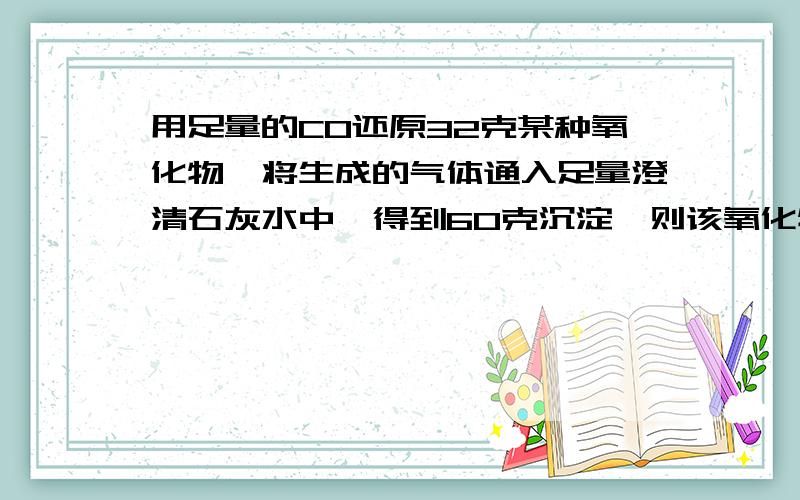 用足量的CO还原32克某种氧化物,将生成的气体通入足量澄清石灰水中,得到60克沉淀,则该氧化物是?