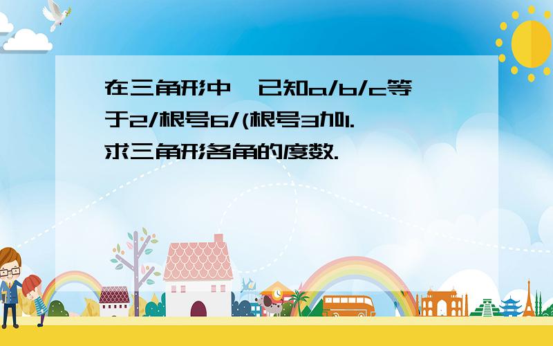 在三角形中,已知a/b/c等于2/根号6/(根号3加1.求三角形各角的度数.