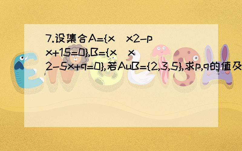 7.设集合A={x|x2-px+15=0},B={x|x2-5x+q=0},若AuB={2,3,5},求p,q的值及集合A,B