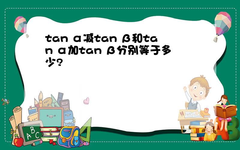 tan α减tan β和tan α加tan β分别等于多少?