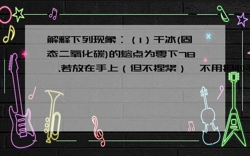 解释下列现象：（1）干冰(固态二氧化碳)的熔点为零下78℃.若放在手上（但不捏紧）,不用担心手会冻伤.（2）水珠落在热的平底铁锅上,将会跳动滑行,不会很快干掉.