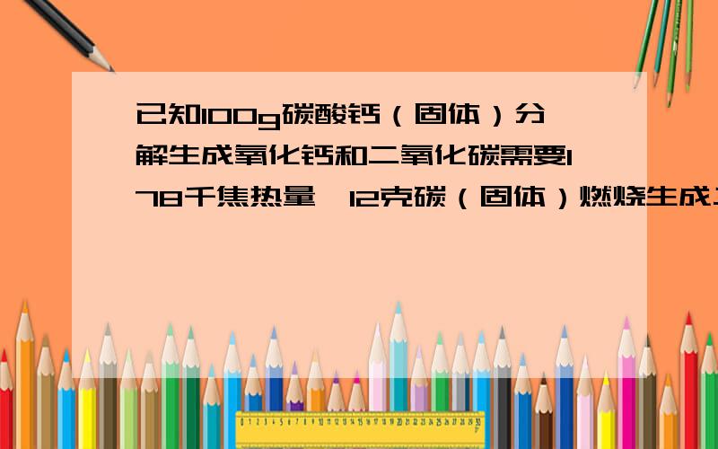 已知100g碳酸钙（固体）分解生成氧化钙和二氧化碳需要178千焦热量,12克碳（固体）燃烧生成二氧化碳放出393.5千焦热量,如果把0.5吨碳酸钙煅烧成氧化钙,理论上要用多少千克碳燃料