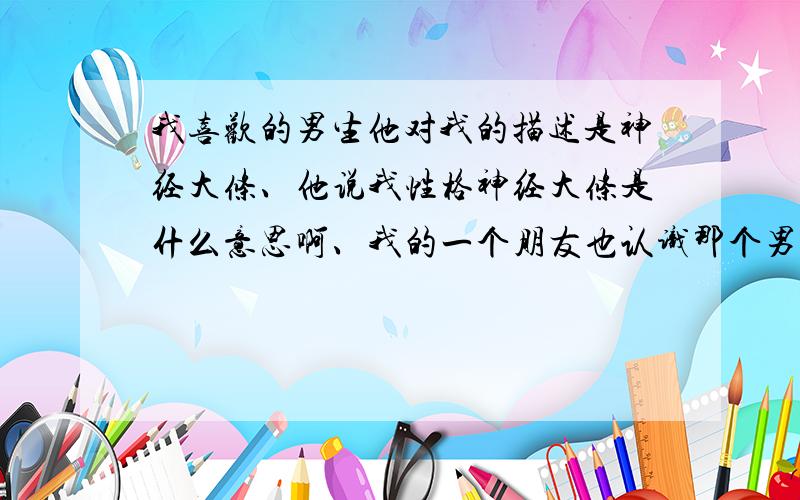 我喜欢的男生他对我的描述是神经大条、他说我性格神经大条是什么意思啊、我的一个朋友也认识那个男生、然后他们聊天的时候聊到我了、然后我朋友问他觉得我是什么性格的、他说性格