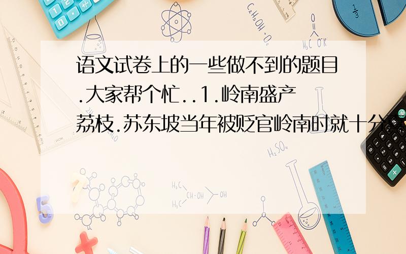 语文试卷上的一些做不到的题目.大家帮个忙..1.岭南盛产荔枝.苏东坡当年被贬官岭南时就十分喜爱吃荔枝,并赋诗言情.你能写出这句诗吗?2.襄樊古城不仅有千年城墙,而且与多位历史文化名人