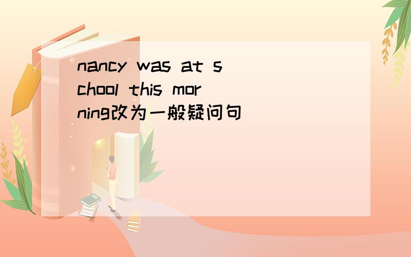 nancy was at school this morning改为一般疑问句