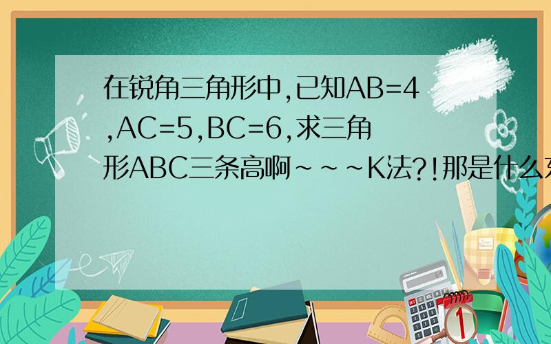 在锐角三角形中,已知AB=4,AC=5,BC=6,求三角形ABC三条高啊~~~K法?!那是什么东西!!我不晓得啊!!天才大哥哥帮 帮我吧,谢谢咯