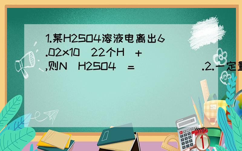 1.某H2SO4溶液电离出6.02x10^22个H^+ ,则N(H2SO4)=______.2.一定量水中有6.02x10^24个电子,则水分子有___mol.3.1mol碳原子有___g,36g碳约有___个碳原子.