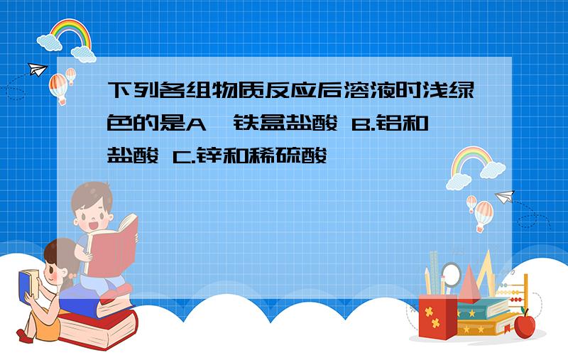 下列各组物质反应后溶液时浅绿色的是A,铁盒盐酸 B.铝和盐酸 C.锌和稀硫酸