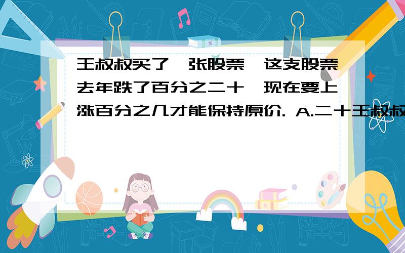 王叔叔买了一张股票,这支股票去年跌了百分之二十,现在要上涨百分之几才能保持原价. A.二十王叔叔买了一张股票,这支股票去年跌了百分之二十,现在要上涨百分之几才能保持原价.A.二十    B