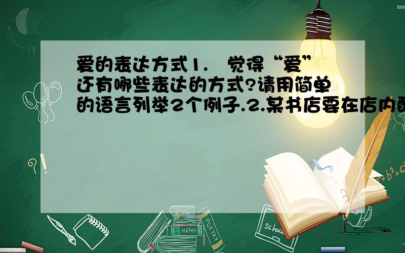 爱的表达方式1.伱觉得“爱”还有哪些表达的方式?请用简单的语言列举2个例子.2.某书店要在店内醒目的地方挂上一个条幅,条幅上写一句格言,请伱把自己认为合适的格言写出来,并说说伱为什