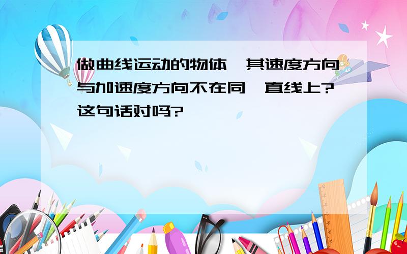 做曲线运动的物体,其速度方向与加速度方向不在同一直线上?这句话对吗?