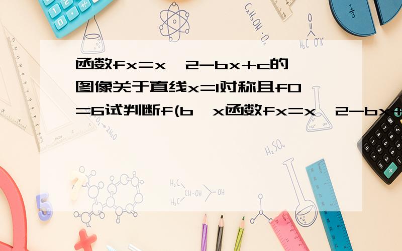 函数fx=x^2-bx+c的图像关于直线x=1对称且f0=6试判断f(b^x函数fx=x^2-bx+c的图像关于直线x=1对称且f0=6试判断f(b^x)与f(c^x)的大小关