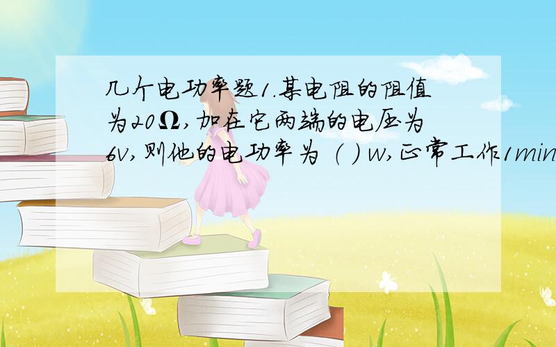 几个电功率题1.某电阻的阻值为20Ω,加在它两端的电压为6v,则他的电功率为 （ ） w,正常工作1min消耗的电能为（ ）J2.一灯泡额定电压为220v,额定电功率为25w,通电1min电流做的工是（ )J