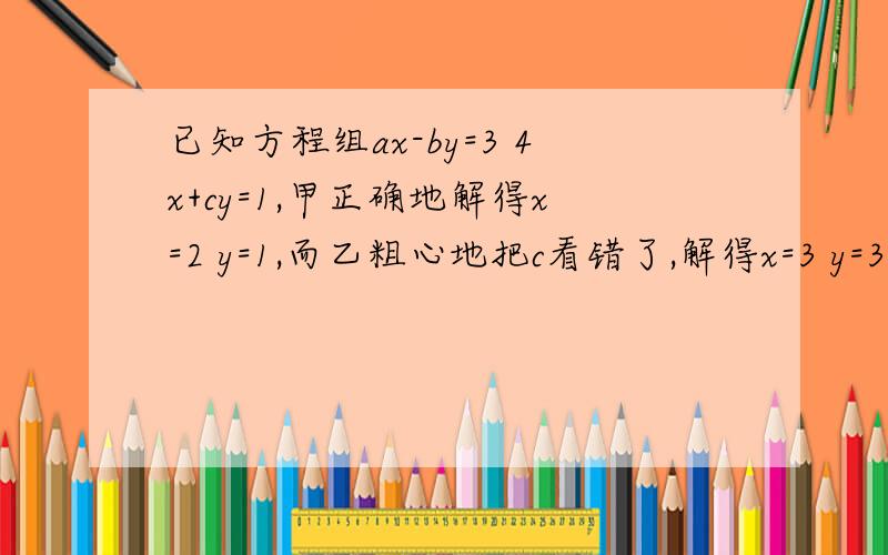 已知方程组ax-by=3 4x+cy=1,甲正确地解得x=2 y=1,而乙粗心地把c看错了,解得x=3 y=3,求 a、b、c.已知方程组ax-by=3 4x+cy=1,甲正确地解得x=2 y=1,而乙粗心地把c看错了,解得x=3 y=3,求a、b、c.