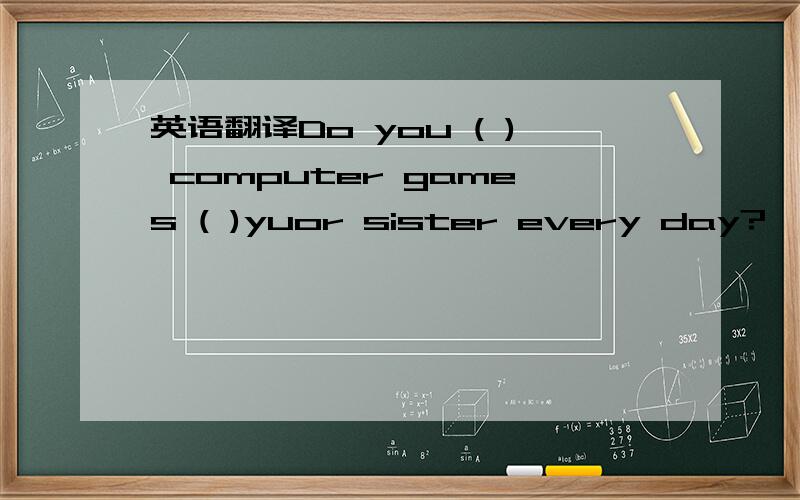 英语翻译Do you ( ) computer games ( )yuor sister every day?