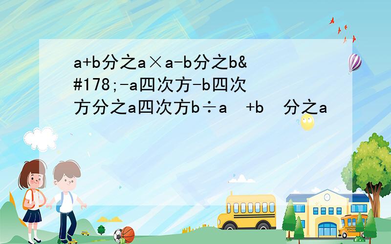 a+b分之a×a-b分之b²-a四次方-b四次方分之a四次方b÷a²+b²分之a²