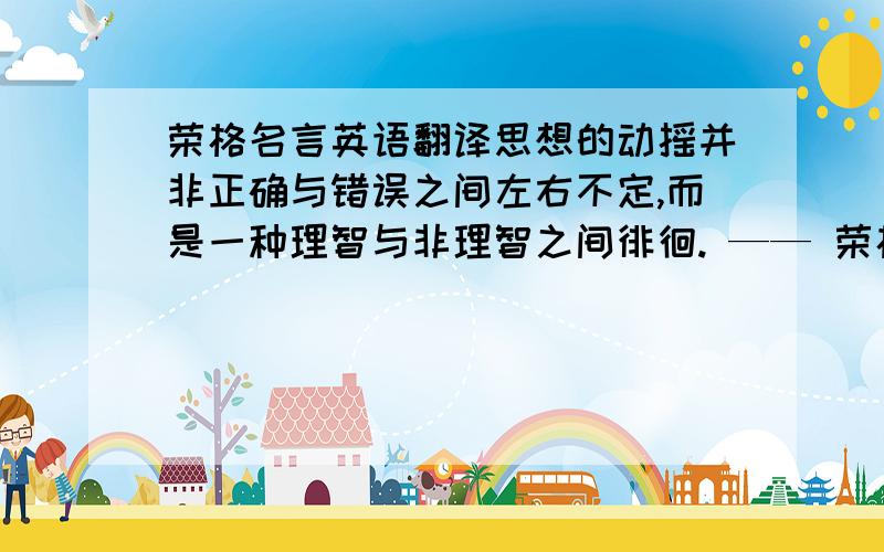 荣格名言英语翻译思想的动摇并非正确与错误之间左右不定,而是一种理智与非理智之间徘徊. —— 荣格帮忙!急用,谢啦.