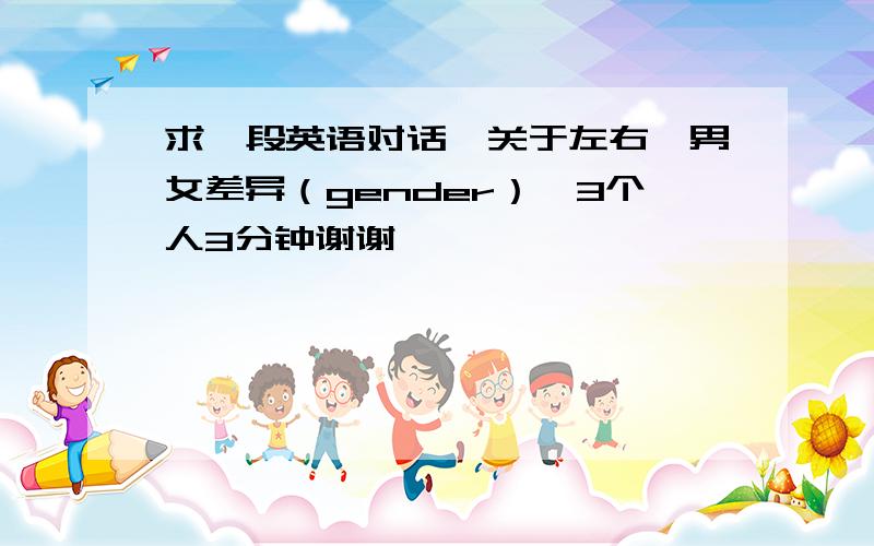 求一段英语对话,关于左右,男女差异（gender）,3个人3分钟谢谢