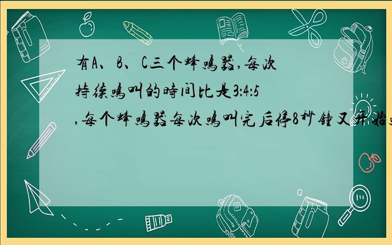 有A、B、C三个蜂鸣器,每次持续鸣叫的时间比是3：4：5,每个蜂鸣器每次鸣叫完后停8秒钟又开始鸣叫,最初三个蜂鸣器同时开始鸣叫,14分钟后第二次同时开始鸣叫,此时B蜂鸣器已是第43次鸣叫了.