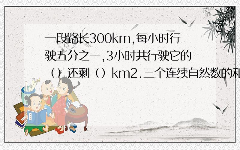 一段路长300km,每小时行驶五分之一,3小时共行驶它的（）还剩（）km2.三个连续自然数的和的倒数是六分之一,这三个连续自然数的平均数是（） 3.比10米多二分之一是（）米,12吨减少四分之一