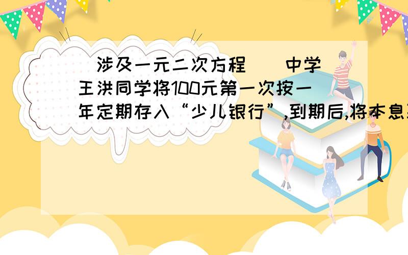 （涉及一元二次方程）（中学）王洪同学将100元第一次按一年定期存入“少儿银行”,到期后,将本息取出,又将50元捐给希望工程,剩余的又全部按一年定期存入,第二次利率为第一次的一半,这