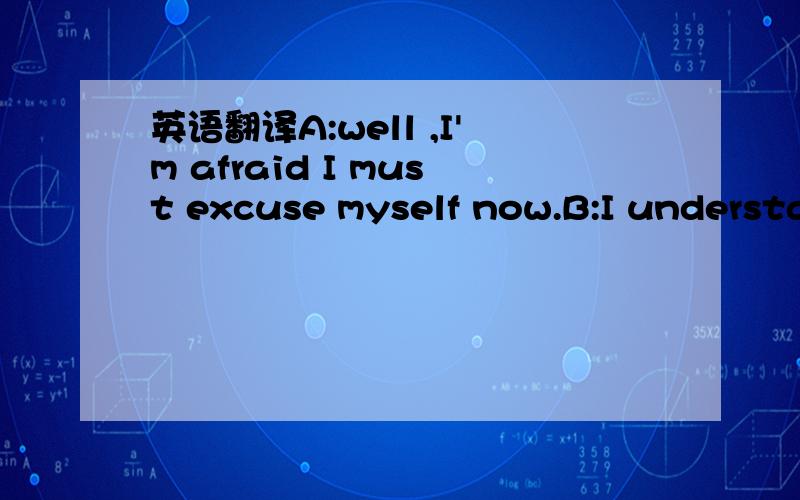 英语翻译A:well ,I'm afraid I must excuse myself now.B:I understand,it's been a pleasure meeting you.A:The plesure's been mine.B:take care and look forward to meeting you again soon.A:look forward to meeting you,too.bye.B:Bye.请翻译一下上面