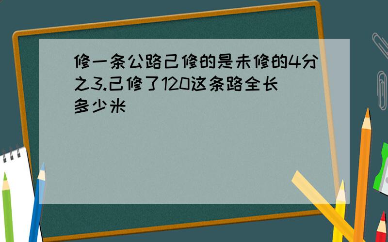 修一条公路己修的是未修的4分之3.己修了120这条路全长多少米