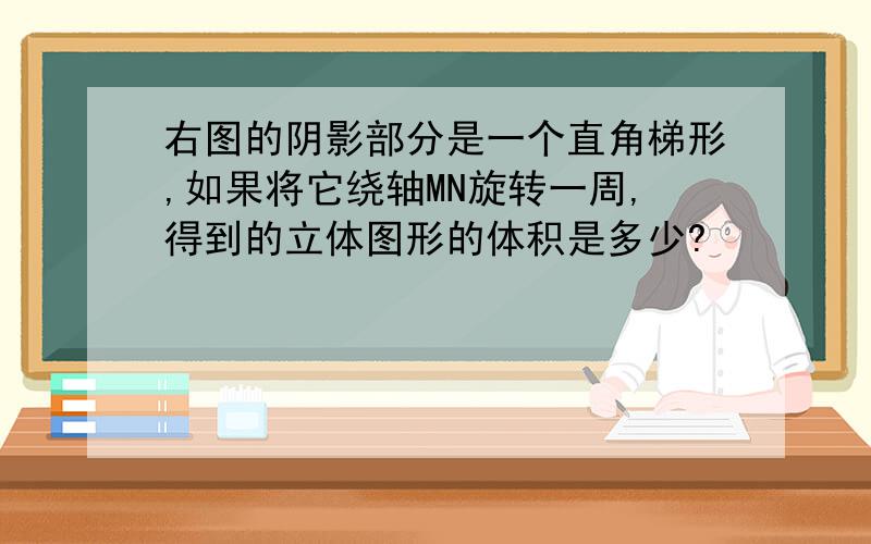 右图的阴影部分是一个直角梯形,如果将它绕轴MN旋转一周,得到的立体图形的体积是多少?