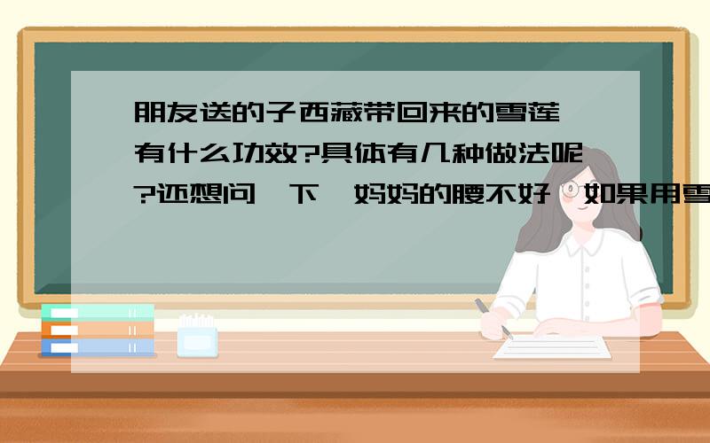 朋友送的子西藏带回来的雪莲,有什么功效?具体有几种做法呢?还想问一下,妈妈的腰不好,如果用雪莲泡的酒来揉腰,会有好的效果吗?