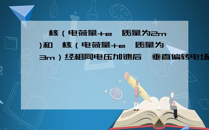 氘核（电荷量+e,质量为2m)和氚核（电荷量+e,质量为3m）经相同电压加速后,垂直偏转电场方向进入同一匀强电场,飞出电场时,运动方向的偏转角的正切值之比为（已知原子核所受的重力可以忽