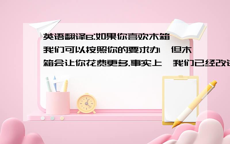 英语翻译B:如果你喜欢木箱,我们可以按照你的要求办,但木箱会让你花费更多.事实上,我们已经改进了纸箱,新的纸箱非常结实,足以承受运输途中的装卸和磨损.A:你能说得更清楚些吗?B:当然可