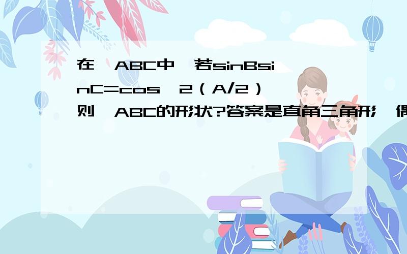 在△ABC中,若sinBsinC=cos^2（A/2）,则△ABC的形状?答案是直角三角形,偶算出来的是等腰,求过程.提示,偶先用降幂公式把右边处理了,再用诱导公式处理角A,然后再利用cos（A+B）之类的算是带来带去,