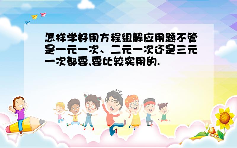 怎样学好用方程组解应用题不管是一元一次、二元一次还是三元一次都要,要比较实用的.