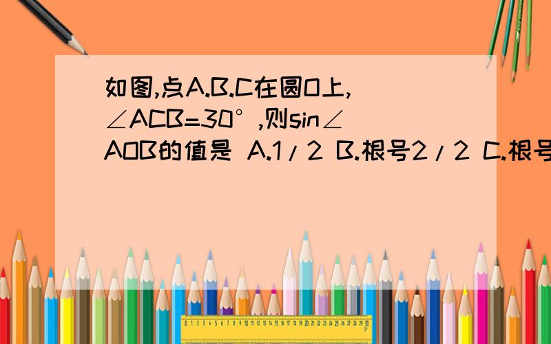 如图,点A.B.C在圆O上,∠ACB=30°,则sin∠AOB的值是 A.1/2 B.根号2/2 C.根号3/2 D.根号3/3